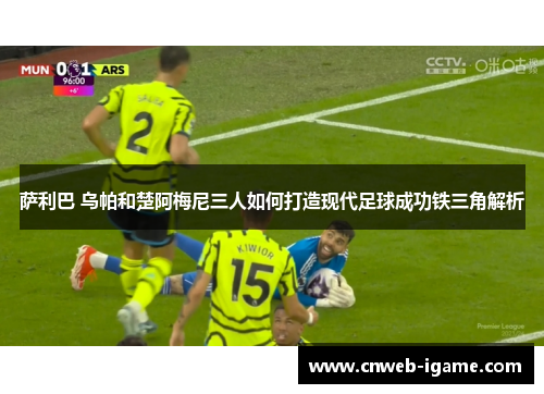 萨利巴 乌帕和楚阿梅尼三人如何打造现代足球成功铁三角解析 萨利巴 乌帕和楚阿梅尼三人如何打造现代足球成功铁三角解析