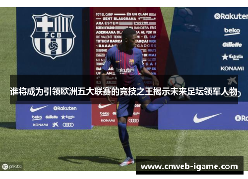 谁将成为引领欧洲五大联赛的竞技之王揭示未来足坛领军人物 谁将成为引领欧洲五大联赛的竞技之王揭示未来足坛领军人物