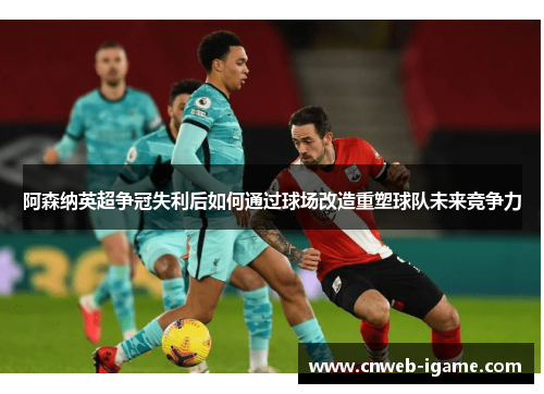 阿森纳英超争冠失利后如何通过球场改造重塑球队未来竞争力