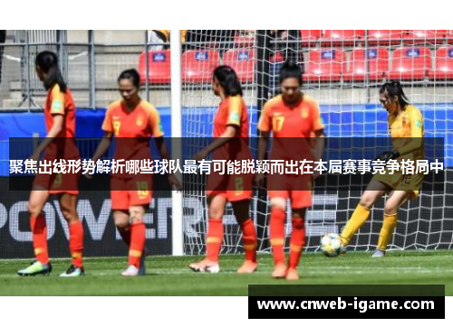 聚焦出线形势解析哪些球队最有可能脱颖而出在本届赛事竞争格局中 聚焦出线形势解析哪些球队最有可能脱颖而出在本届赛事竞争格局中