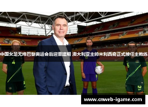中国女足无缘巴黎奥运会后迎重建期 澳大利亚主帅米利西奇正式接任主教练